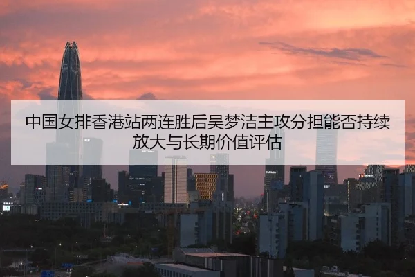 中国女排香港站两连胜后吴梦洁主攻分担能否持续放大与长期价值评估