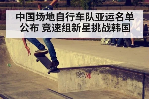 中国场地自行车队亚运名单公布 竞速组新星挑战韩国