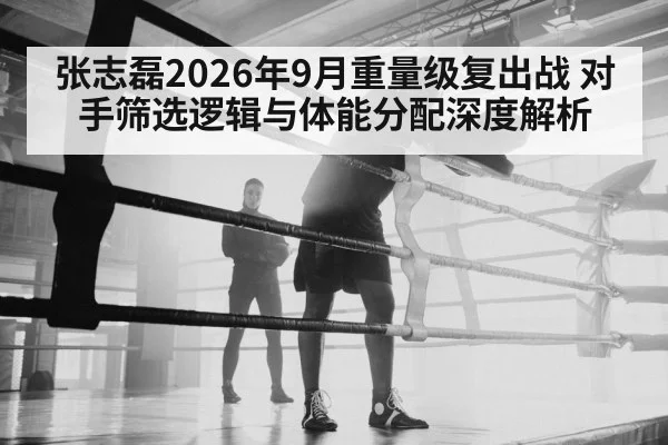 张志磊2026年9月重量级复出战 对手筛选逻辑与体能分配深度解析